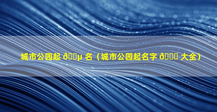 城市公园起 🌵 名（城市公园起名字 🐋 大全）